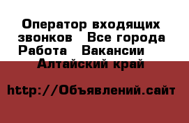  Оператор входящих звонков - Все города Работа » Вакансии   . Алтайский край